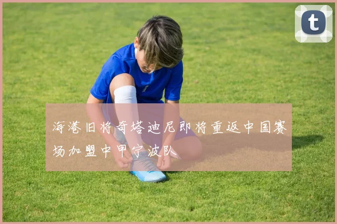 海港旧将奇塔迪尼即将重返中国赛场加盟中甲宁波队